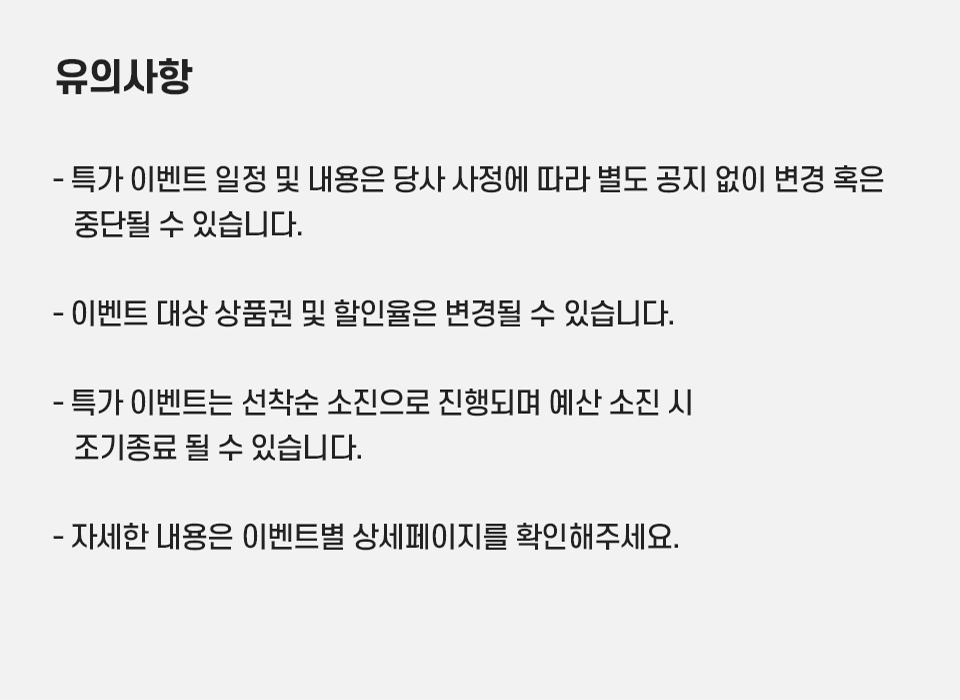 유의사항 : - 특가 이벤트 일정 및 내용은 당사 사정에 따라 별도 공지 없이 변경 혹은 중단될 수 있습니다., - 이벤트 대상 상품권 및 할인율은 변경될 수 있습니다., - 특가 이벤트는 선착순 소진으로 진행되며 예산 소진 시 조기종료 될 수 있습니다., 자세한 내용은 이벤트별 상세페이지를 확인해주세요.